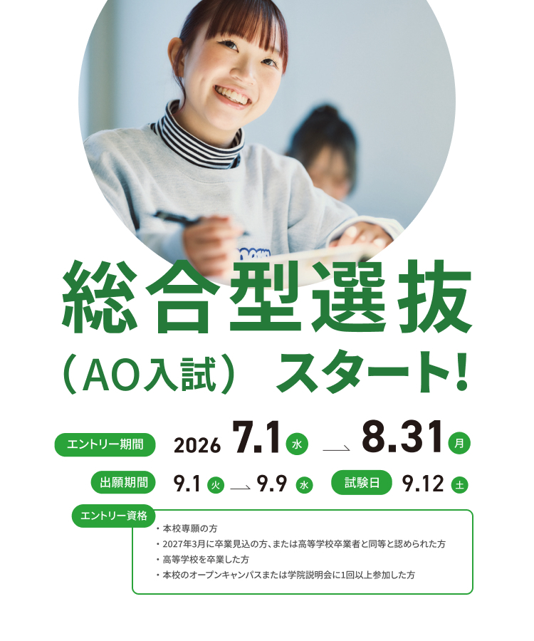 総合型選抜（AO入試）スタート！エントリー期間は2026年7月1日（水曜日）から8月31日（月曜日）まで。出願期間は2026年9月1日（火曜日）から9月9日（水曜日）まで。エントリー資格は本校専願の方。2027年3月に卒業見込みの方、または高等学校卒業者と同等と認められた方。高等学校を卒業した方。本校のオープンキャンパスまたは学院説明会に1回以上参加した方。